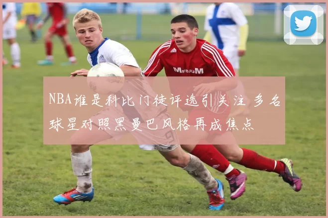 NBA谁是科比门徒评选引关注 多名球星对照黑曼巴风格再成焦点