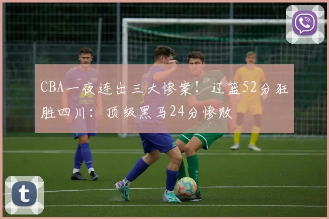 CBA一夜连出三大惨案！辽篮52分狂胜四川：顶级黑马24分惨败