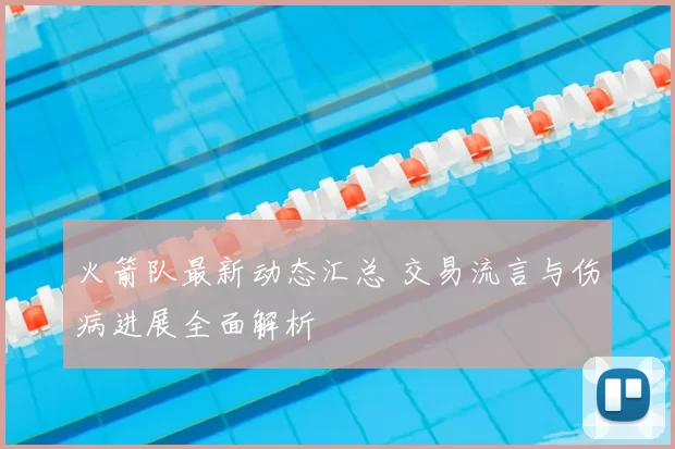 火箭队最新动态汇总 交易流言与伤病进展全面解析