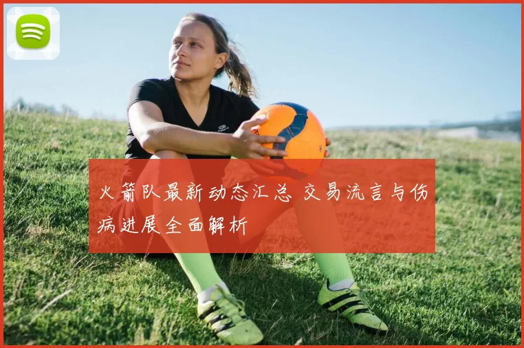 火箭队最新动态汇总 交易流言与伤病进展全面解析