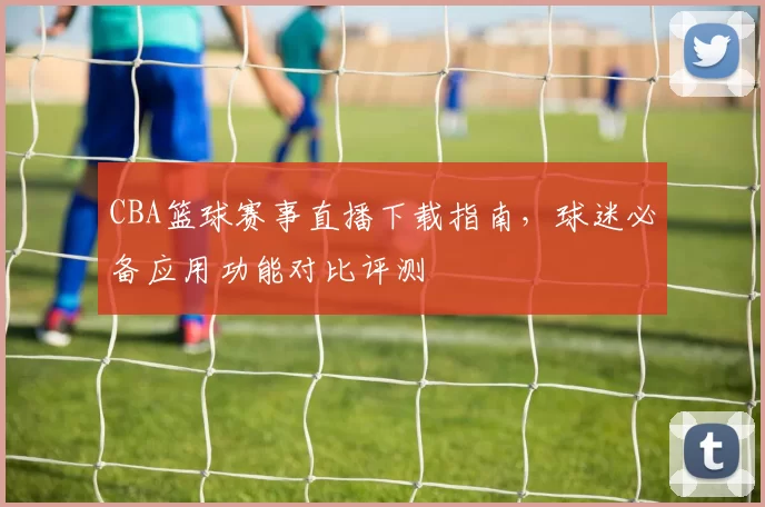 CBA篮球赛事直播下载指南，球迷必备应用功能对比评测