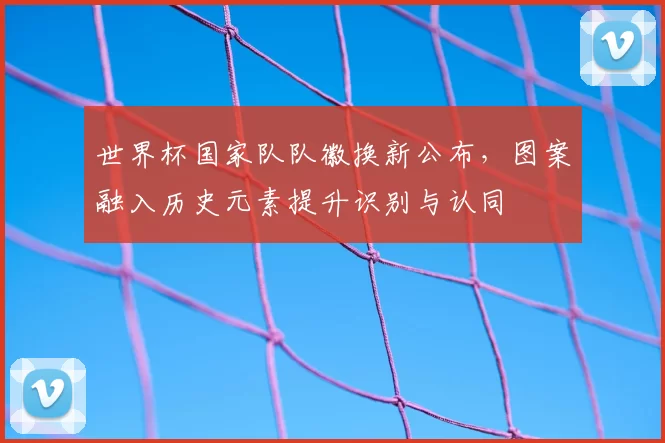 世界杯国家队队徽换新公布，图案融入历史元素提升识别与认同