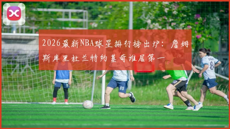 2026最新NBA球星排行榜出炉：詹姆斯库里杜兰特约基奇谁居第一