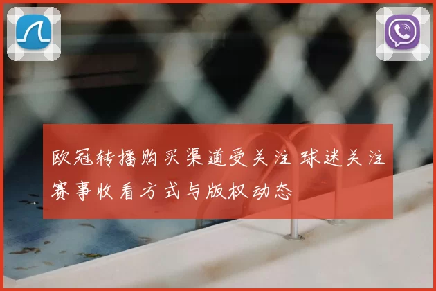 欧冠转播购买渠道受关注 球迷关注赛事收看方式与版权动态