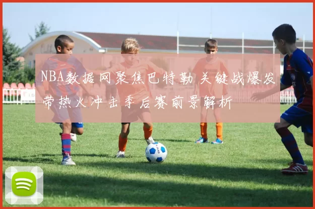 NBA数据网聚焦巴特勒 关键战爆发带热火冲击季后赛前景解析