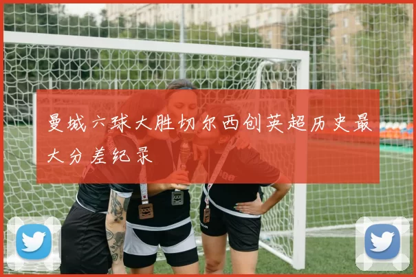 曼城六球大胜切尔西创英超历史最大分差纪录