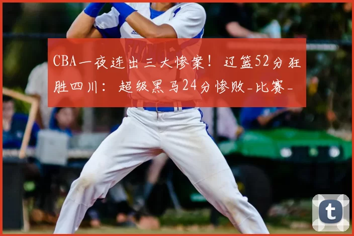 CBA一夜连出三大惨案！辽篮52分狂胜四川：超级黑马24分惨败_比赛_辽宁队_宁波队