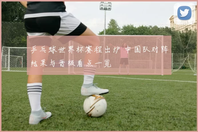 乒乓球世界杯赛程出炉 中国队对阵结果与晋级看点一览