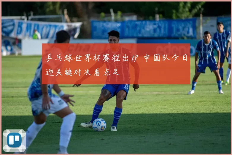 乒乓球世界杯赛程出炉 中国队今日迎关键对决看点足