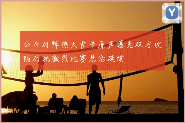 公牛对阵热火首节原声曝光双方攻防对抗激烈比赛悬念延续