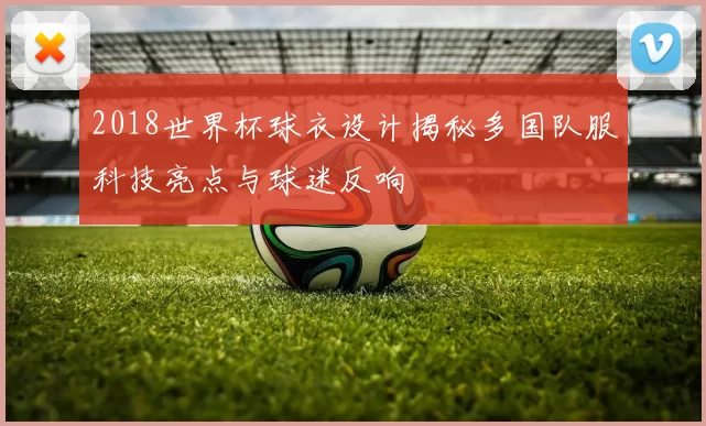 2018世界杯球衣设计揭秘多国队服科技亮点与球迷反响