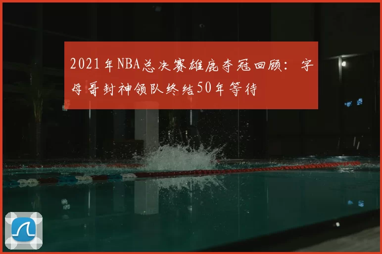 2021年NBA总决赛雄鹿夺冠回顾：字母哥封神领队终结50年等待