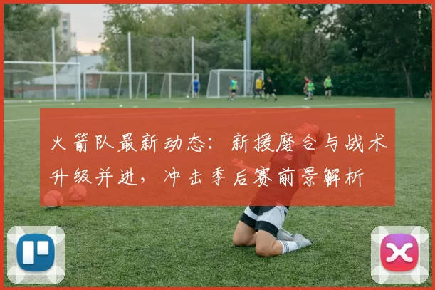 火箭队最新动态：新援磨合与战术升级并进，冲击季后赛前景解析