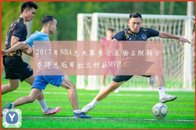 2017年NBA总决赛勇士五场击败骑士夺得总冠军杜兰特获MVP