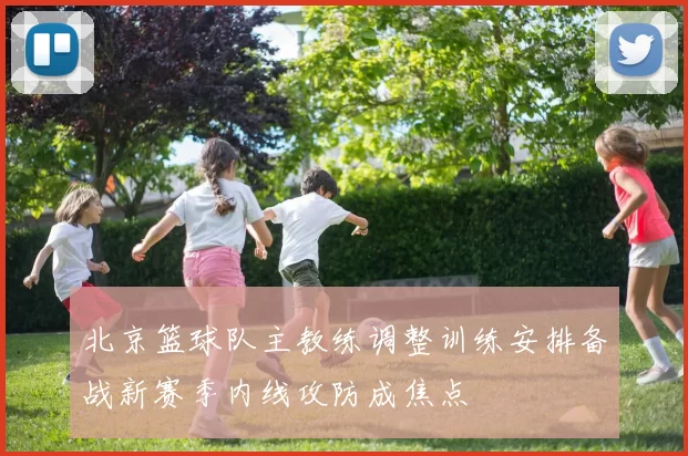 北京篮球队主教练调整训练安排备战新赛季内线攻防成焦点