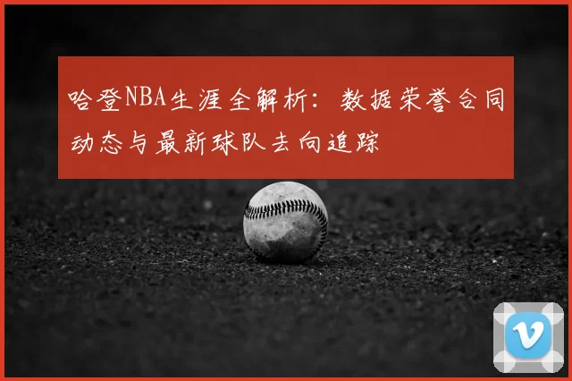 哈登NBA生涯全解析：数据荣誉合同动态与最新球队去向追踪