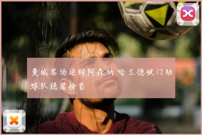 曼城客场逆转阿森纳 哈兰德破门助球队稳居榜首