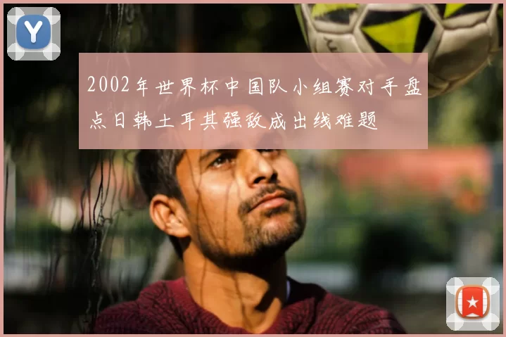 2002年世界杯中国队小组赛对手盘点日韩土耳其强敌成出线难题