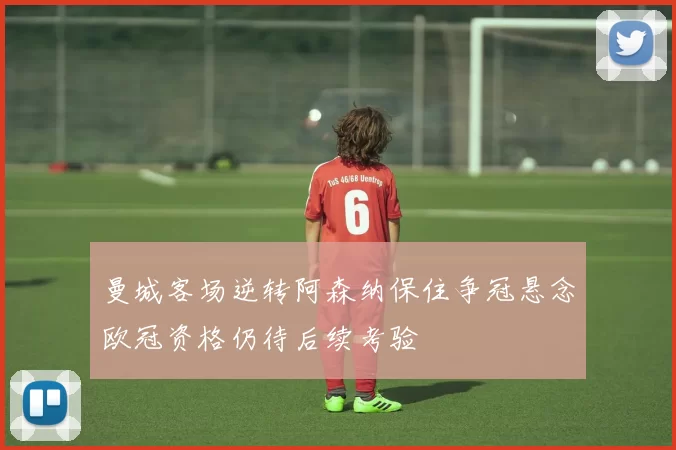 曼城客场逆转阿森纳保住争冠悬念欧冠资格仍待后续考验