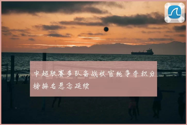 中超联赛多队备战收官轮争夺积分榜排名悬念延续