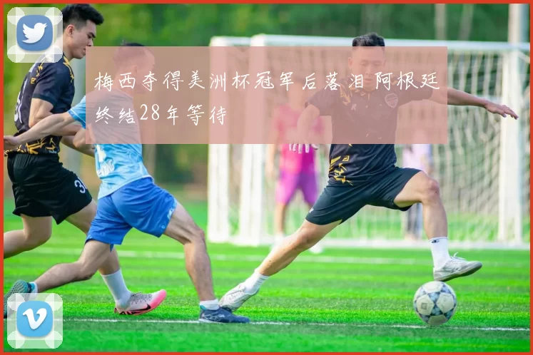 梅西夺得美洲杯冠军后落泪 阿根廷终结28年等待