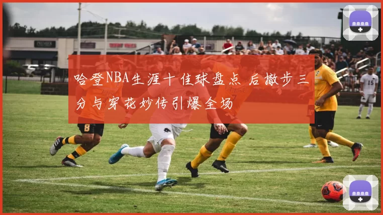 哈登NBA生涯十佳球盘点 后撤步三分与穿花妙传引爆全场