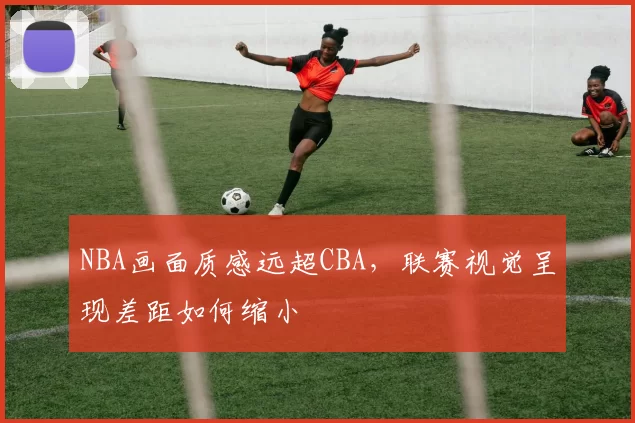 NBA画面质感远超CBA，联赛视觉呈现差距如何缩小