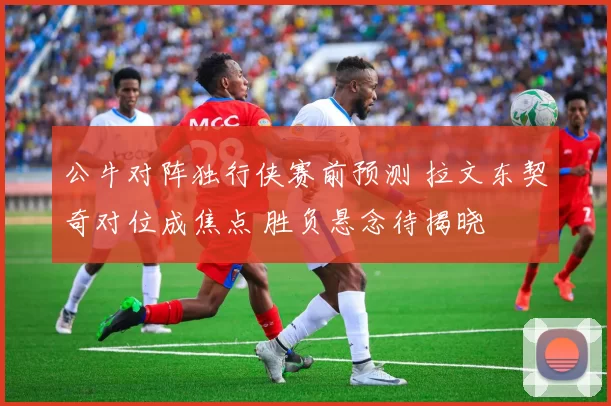 公牛对阵独行侠赛前预测 拉文东契奇对位成焦点 胜负悬念待揭晓