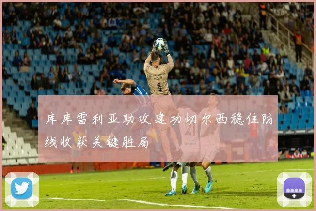 库库雷利亚助攻建功切尔西稳住防线收获关键胜局
