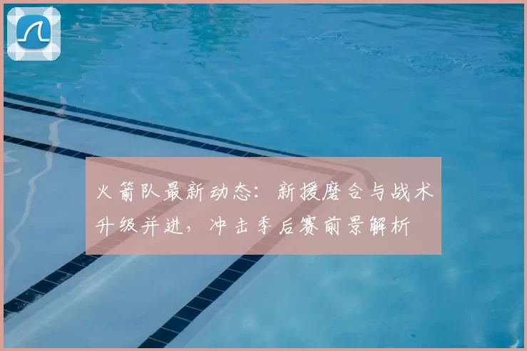 火箭队最新动态：新援磨合与战术升级并进，冲击季后赛前景解析