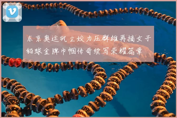 东京奥运巩立姣力压群雄再摘女子铅球金牌巾帼传奇续写荣耀篇章