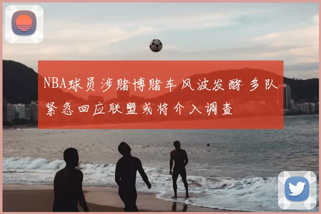 NBA球员涉赌博赌车风波发酵 多队紧急回应联盟或将介入调查