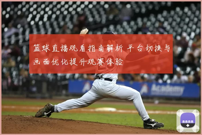 篮球直播观看指南解析 平台切换与画面优化提升观赛体验