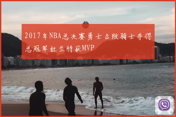 2017年NBA总决赛勇士击败骑士夺得总冠军杜兰特获MVP