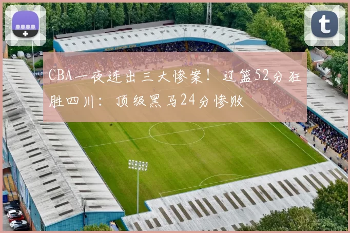 CBA一夜连出三大惨案！辽篮52分狂胜四川：顶级黑马24分惨败