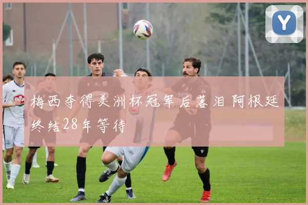 梅西夺得美洲杯冠军后落泪 阿根廷终结28年等待