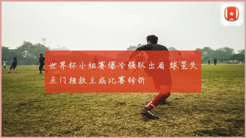 世界杯小组赛爆冷强队出局 球星失点门框救主成比赛转折