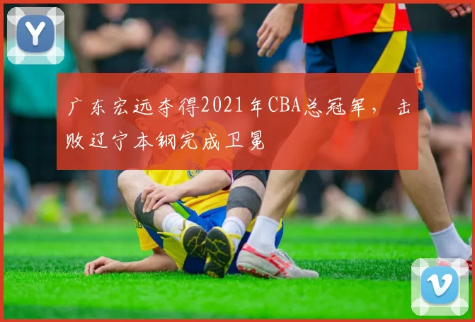 广东宏远夺得2021年CBA总冠军，击败辽宁本钢完成卫冕