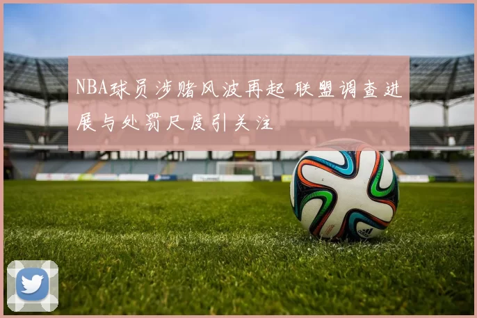 NBA球员涉赌风波再起 联盟调查进展与处罚尺度引关注