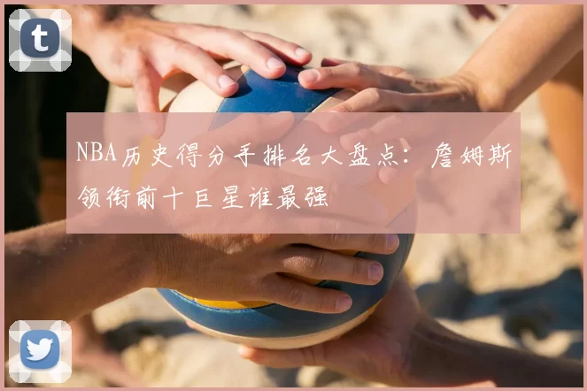 NBA历史得分手排名大盘点：詹姆斯领衔前十巨星谁最强