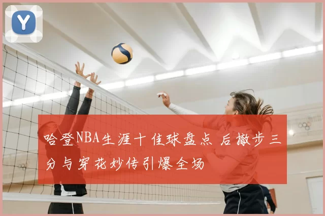 哈登NBA生涯十佳球盘点 后撤步三分与穿花妙传引爆全场