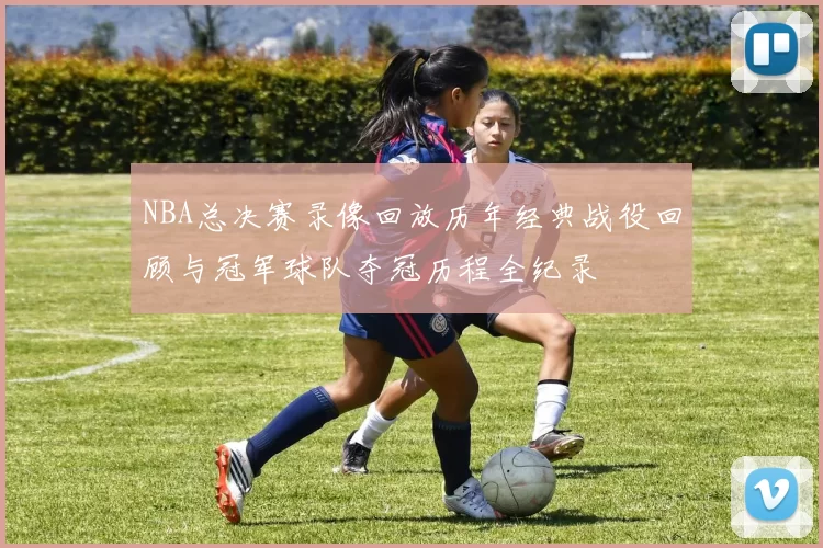 NBA总决赛录像回放历年经典战役回顾与冠军球队夺冠历程全纪录