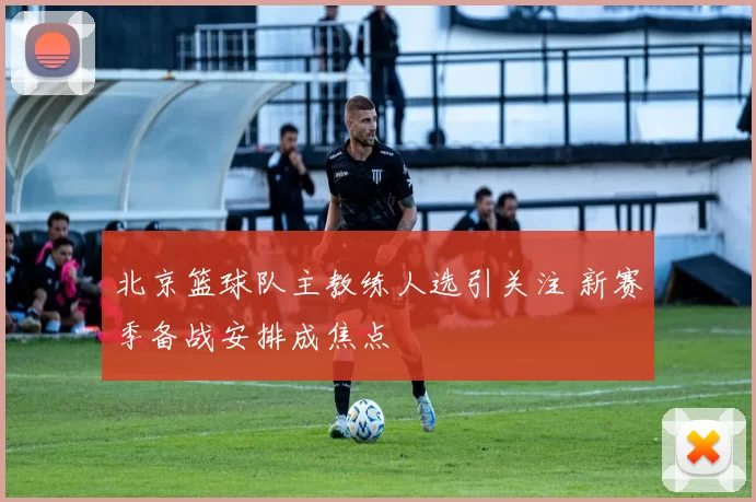 北京篮球队主教练人选引关注 新赛季备战安排成焦点