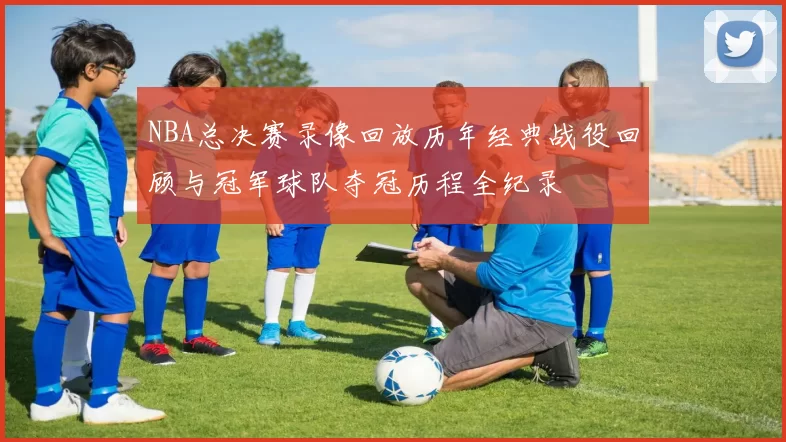 NBA总决赛录像回放历年经典战役回顾与冠军球队夺冠历程全纪录