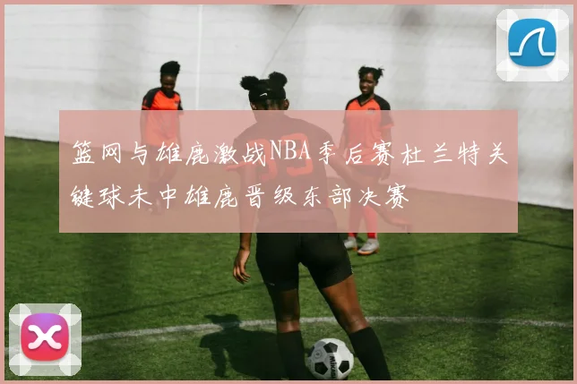 篮网与雄鹿激战NBA季后赛杜兰特关键球未中雄鹿晋级东部决赛