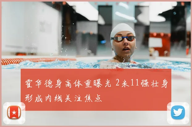 霍华德身高体重曝光 2米11强壮身形成内线关注焦点