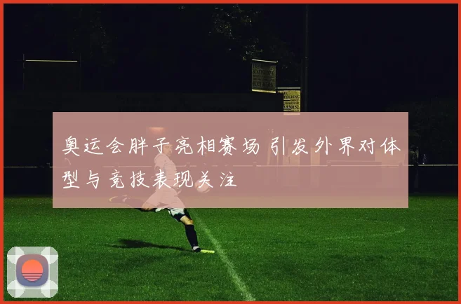 奥运会胖子亮相赛场 引发外界对体型与竞技表现关注