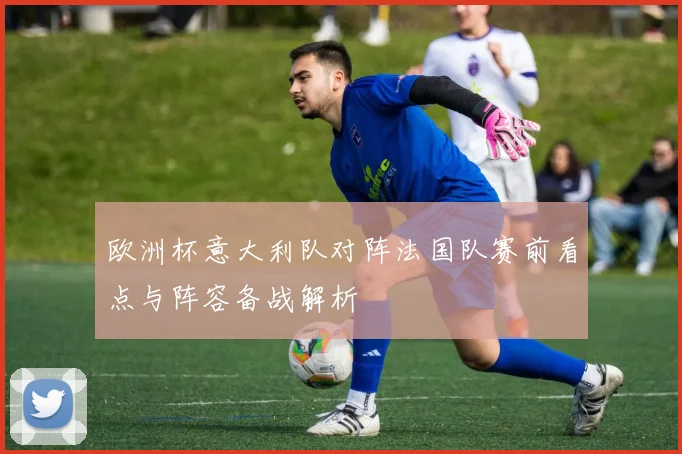 欧洲杯意大利队对阵法国队赛前看点与阵容备战解析