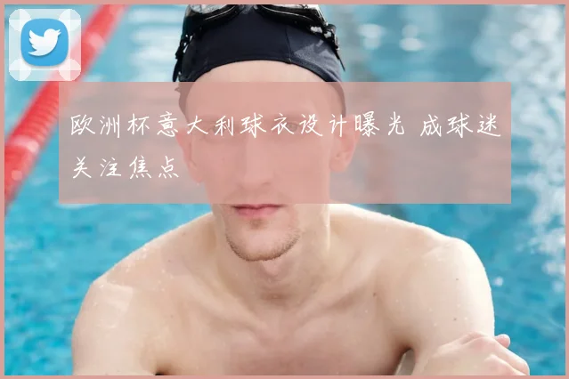 欧洲杯意大利球衣设计曝光 成球迷关注焦点