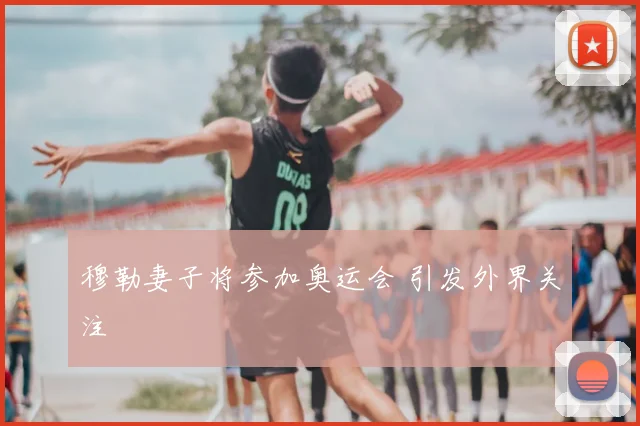 穆勒妻子将参加奥运会 引发外界关注